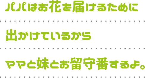 パパはお花を届けるために出かけているからママと妹とお留守番するよ。
