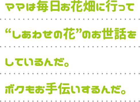 ママは毎日お花畑に行って“しあわせの花”のお世話をしているんだ。ボクもお手伝いするんだ。