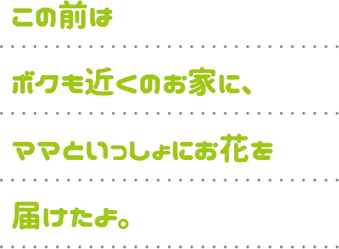 この前はボクも近くのお家に、ママといっしょにお花を届けたよ。