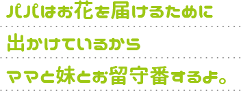パパはお花を届けるために出かけているからママと妹とお留守番するよ。
