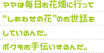 ママは毎日お花畑に行って“しあわせの花”のお世話をしているんだ。ボクもお手伝いするんだ。