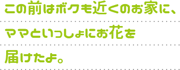 この前はボクも近くのお家に、ママといっしょにお花を届けたよ。