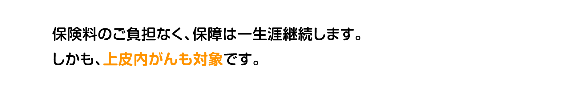 保険料のご負担なく、保障は一生涯継続します。しかも、上皮内がんも対象です。