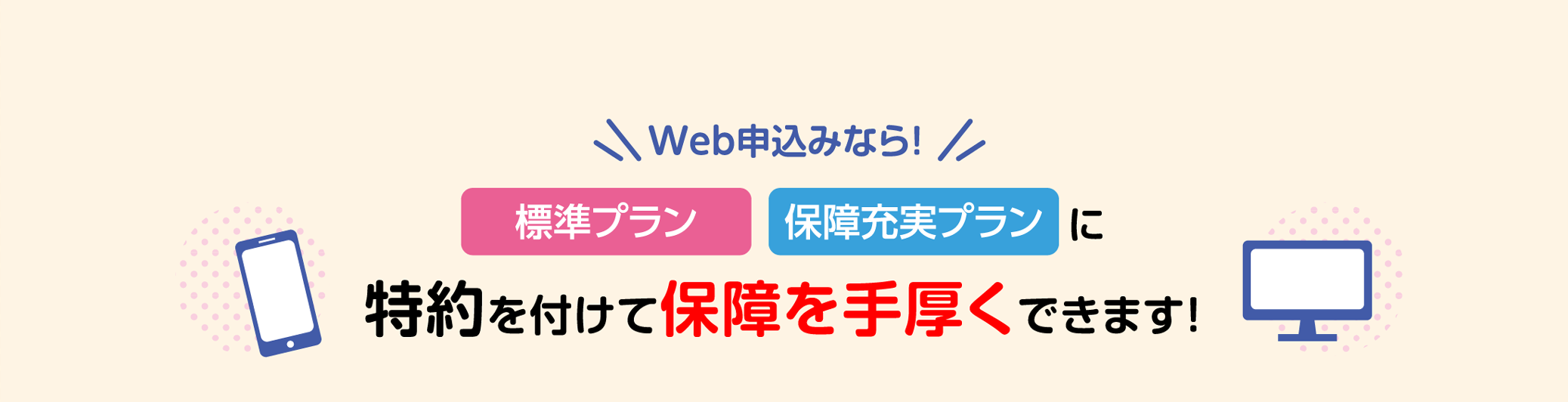 Web申込みなら！[標準プラン][保障充実プラン]に特約を付けて保障を手厚くできます！