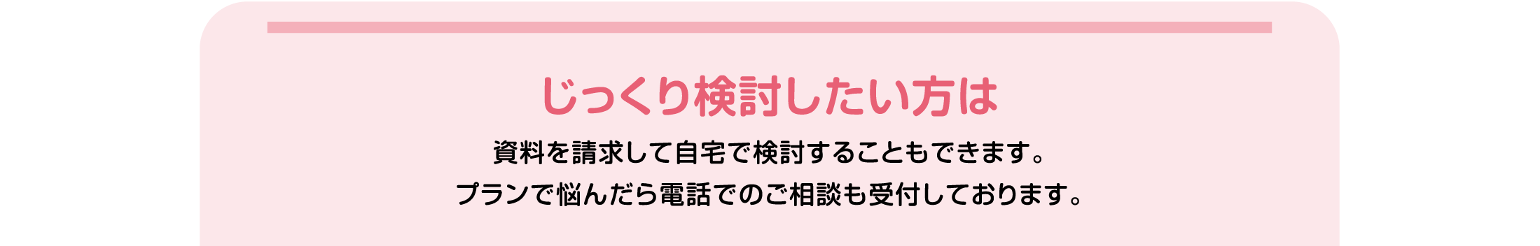 じっくり検討したい方は資料を請求して自宅で検討することもできます。プランで悩んだら電話でのご相談も受付しております。