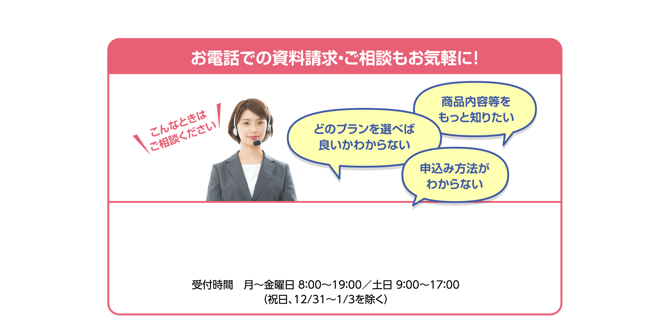 お電話での資料請求・ご相談もお気軽に！ 受付時間　月～金曜日 8:00～19:00/土日9:00～17:00 (祝日、12/31～1/3を除く)