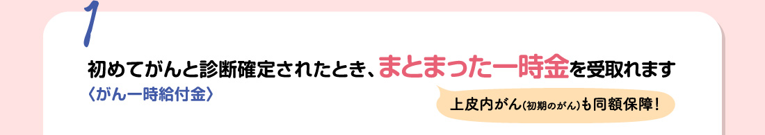 1 初めてがんと診断確定されたとき、まとまった一時金を受取れます 〈がん一時給付金〉 上皮内がん(初期のがん)も同額保障！
