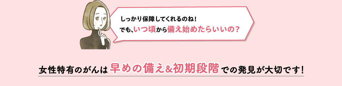 しっかり保障してくれるのね！​でも、いつ頃から備え始めたらいいの？女性特有のがんは早めの備え&初期段階での発見が大切です！​