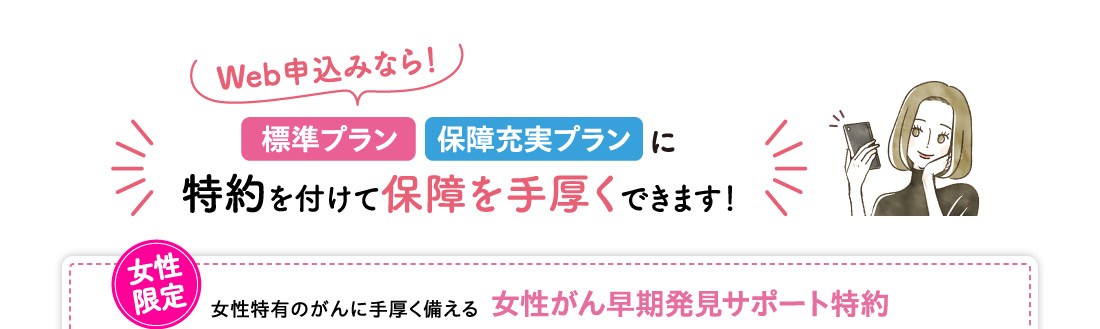 Web申込みなら！標準プラン・保障充実プランに特約を付けて保障を手厚くできます！女性限定 女性特有のがんに手厚く備える女性がん早期発見サポート特約 