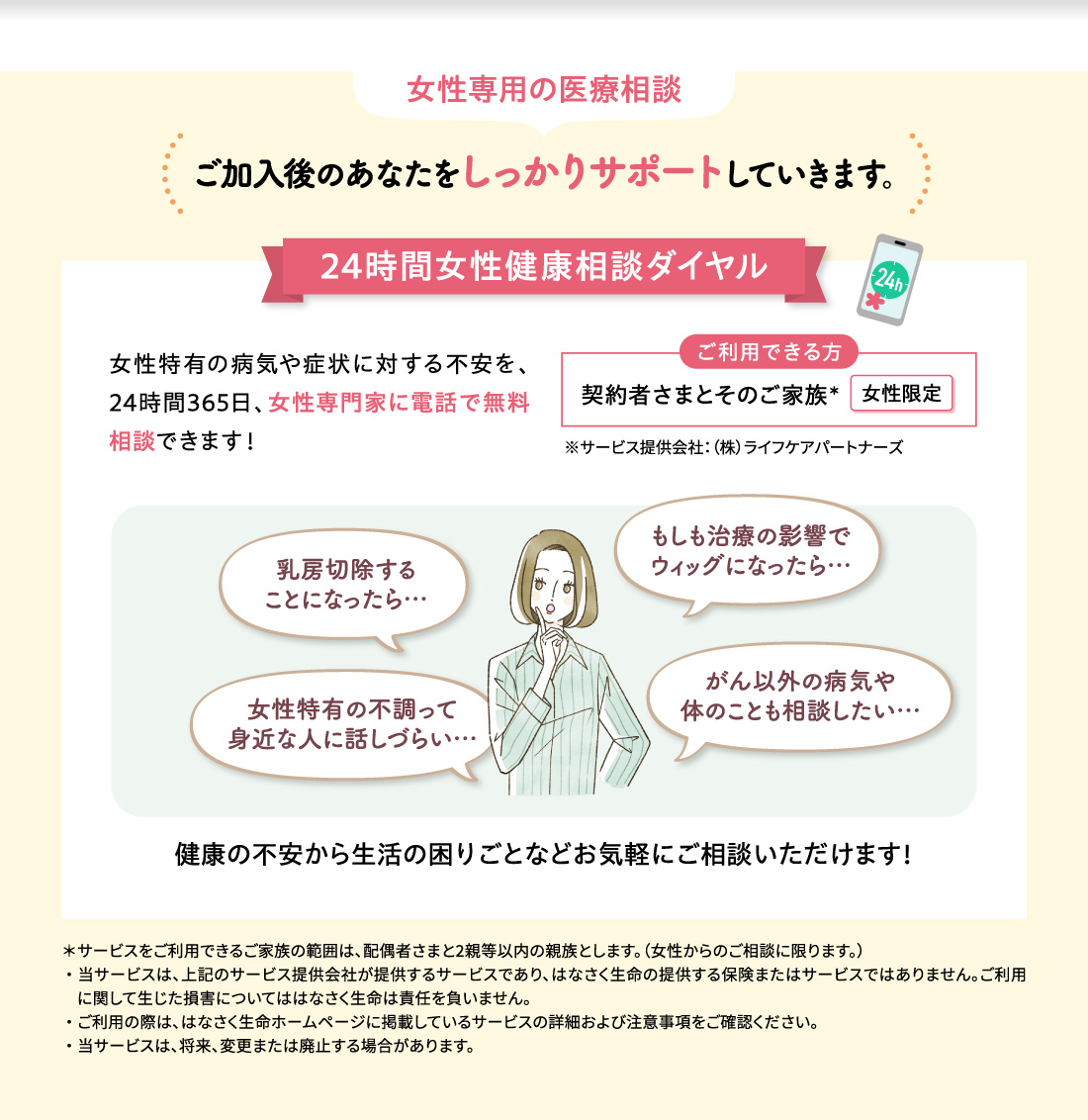 女性専用の医療相談 ご加入後のあなたをしっかりサポートしていきます。 24時間女性健康相談ダイヤル 女性特有の病気や症状に対する不安を、24時間365日、女性専門家に電話で無料相談できます！ ご利用できる方 契約者さまとそのご家族＊ 女性限定 ※サービス提供会社：（株）ライフケアパートナーズ 乳房切除することになったら… もしも治療の影響でウィッグになったら… 女性特有の不調って身近な人に話しづらい… がん以外の病気や体のことも相談したい… 健康の不安から生活の困りごとなどお気軽にご相談いただけます！ ＊サービスをご利用できるご家族の範囲は、配偶者さまと2親等以内の親族とします。（女性からのご相談に限ります。）・当サービスは、上記のサービス提供会社が提供するサービスであり、はなさく生命の提供する保険またはサービスではありません。ご利用に関して生じた損害についてははなさく生命は責任を負いません。・ご利用の際は、はなさく生命ホームページに掲載しているサービスの詳細および注意事項をご確認ください。・当サービスは、将来、変更または廃止する場合があります。