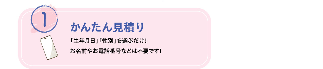 1 かんたん見積り 「生年月日」「性別」を選ぶだけ！お名前やお電話番号などは不要です！