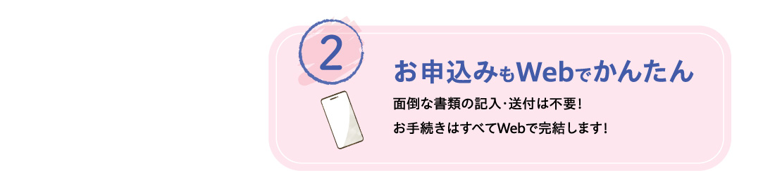 2 お申込みもWebでかんたん 面倒な書類の記入・送付は不要！お手続きはすべてWebで完結します！