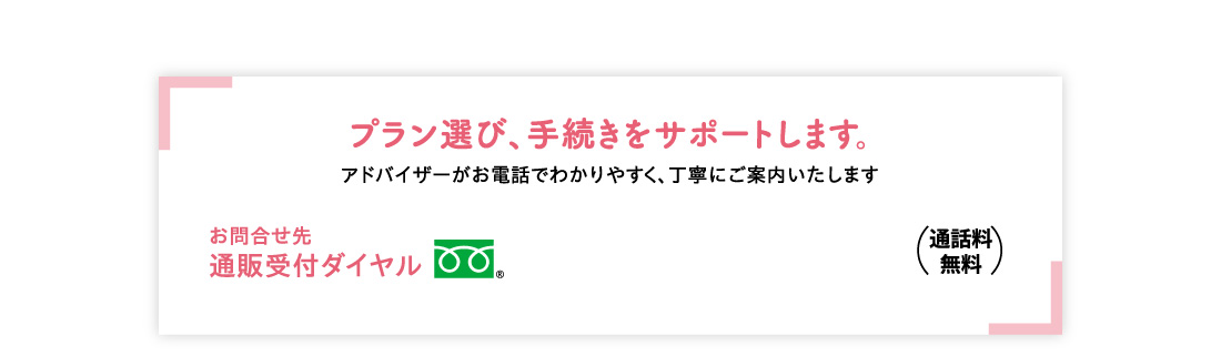 プラン選び、手続きをサポートします。 アドバイザーがお電話でわかりやすく、丁寧にご案内いたします お問合せ先通販受付ダイヤル （通話料無料）