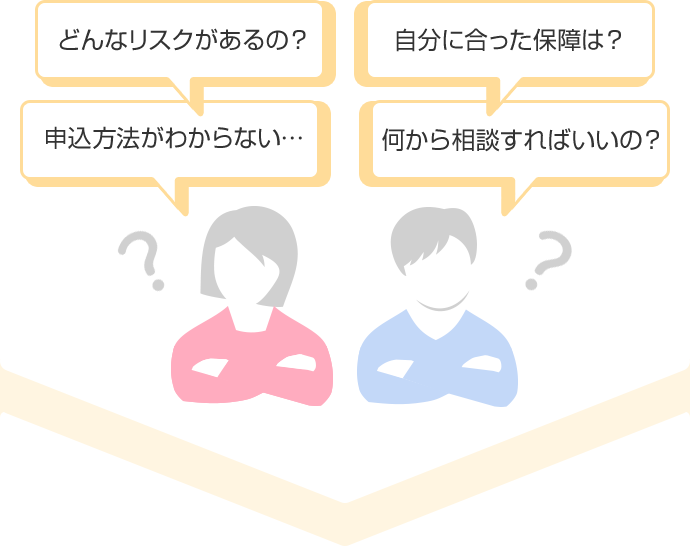 どんなリスクがあるの？ 自分に合った保障は？ 申込方法がわからない… 何から相談すればいいの？