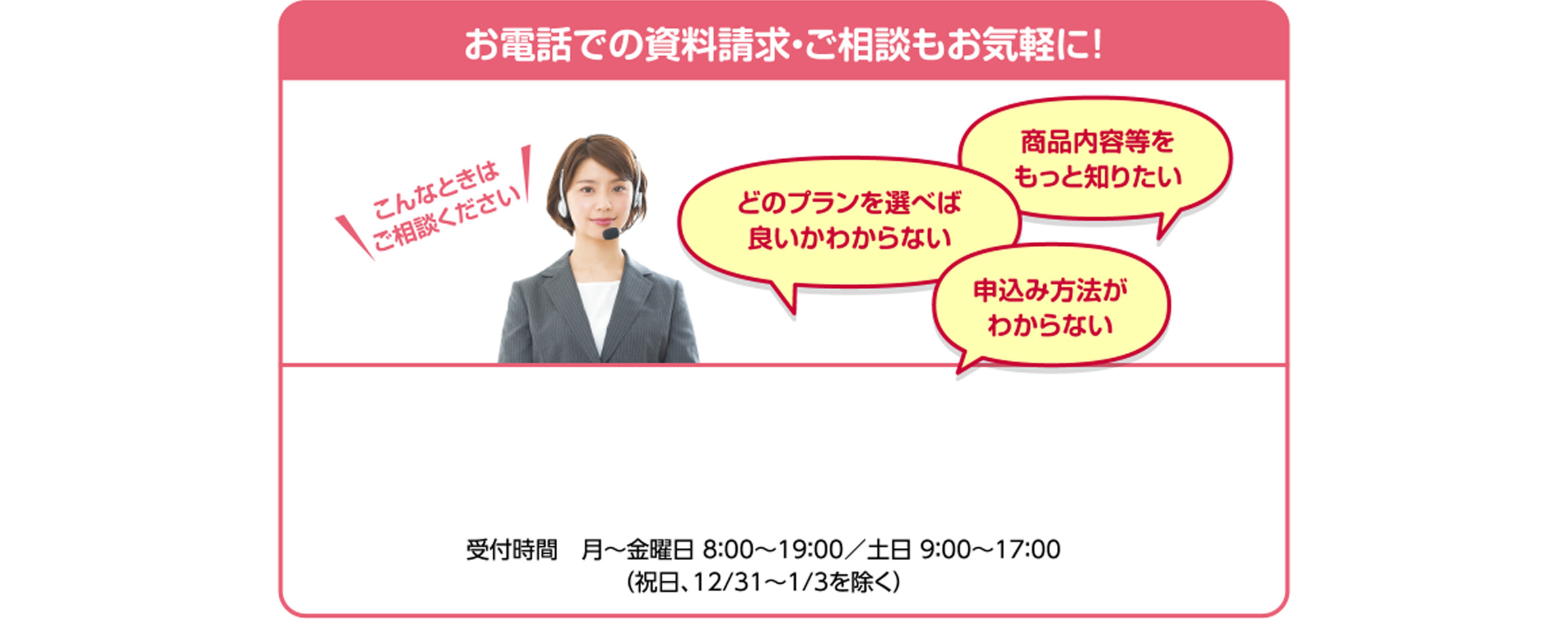 お電話での資料請求・ご相談もお気軽に! 受付時間 月~金曜日 8:00~19:00/土日9:00~17:00 (祝日、12/31~1/3を除く)
