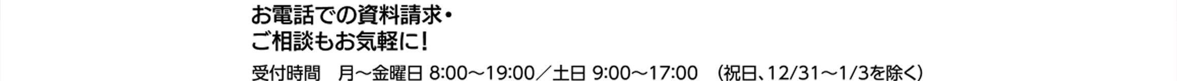 お電話での資料請求・ご相談もお気軽に！ 受付時間 月～金曜日 8:00～19:00 (祝日、12/31～1/3を除く)