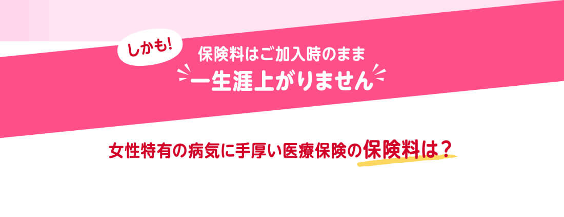 しかも!保険料はご加入時のまま一生涯上がりません 女性特有の病気に手厚い医療保険の保険料は?