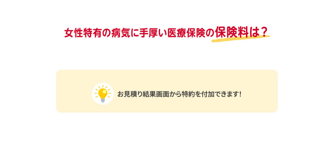 女性特有の病気に手厚い医療保険の保険料は? お見積り結果画面で、「女性医療特約(23)」を選択してください。
