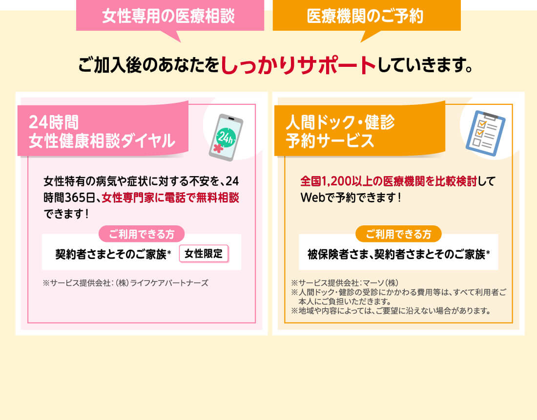 女性専用の医療相談 医療機関のご予約 ご加入後のあなたをしっかりサポートしていきます。24時間女性健康相談ダイヤル 女性特有の病気や症状に対する不安を、24時間365日、女性専門家に電話で無料相談できます! ご利用できる方 契約者さまとそのご家族* 女性限定 ※サービス提供会社:(株)ライフケアパートナーズ 人間ドック・健診予約サービス 全国1,200以上の医療機関を比較検討してWebで予約できます! ご利用できる方 被保険者さま、契約者さまとそのご家族* ※サービス提供会社:マーソ(株)※人間ドック・健診の受診にかかわる費用等は、すべて利用者ご本人にご負担いただきます。※地域や内容によっては、ご要望に沿えない場合があります。