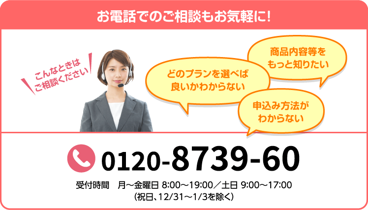 お電話でのご相談もお気軽に！ こんなときはご相談ください 商品内容等をもっと知りたい どのプランを選べば良いかわからない 申込み方法がわからない 0120-8739-60 （通話料無料） 受付時間 月～金曜日 8:00〜19:00/土日 9:00〜17:00（祝日、12/31〜1/3を除く）