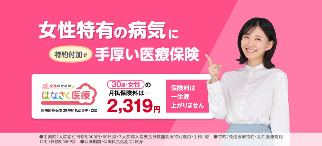女性特有の病気に特約付加で手厚い医療保険 はなさく医療 医療終身保険(無解約払戻金型)(23) 30歳・女性の月払保険料は…2,319円 保険料は一生涯上がりません ●主契約:入院給付日額5,000円・60日型・3大疾病入院支払日数無制限特則適用・手術Ⅱ型 ●特約:先進医療特約・女性医療特約(23)(日額5,000円) ●保険期間・保険料払込期間:終身