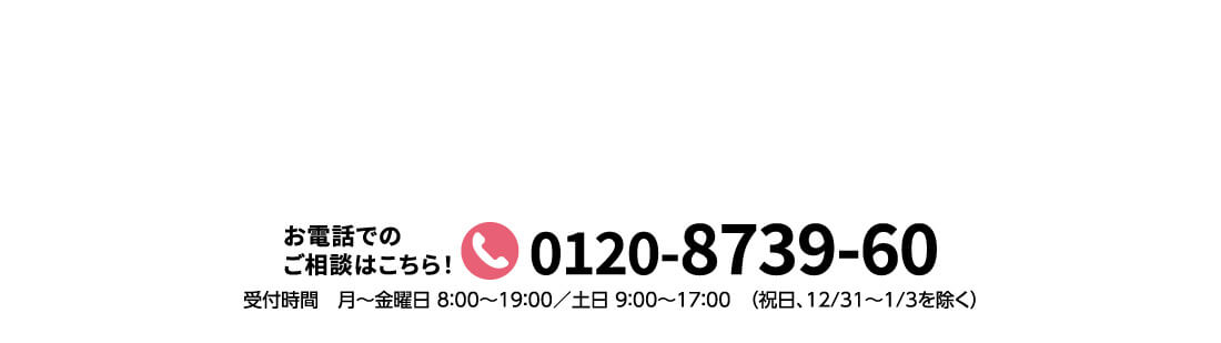 お電話でのご相談はこちら! 0120-8739-60 受付時間 月~金曜日 8:00~19:00/土日 9:00~17:00 (祝日、12/31~1/3を除く)