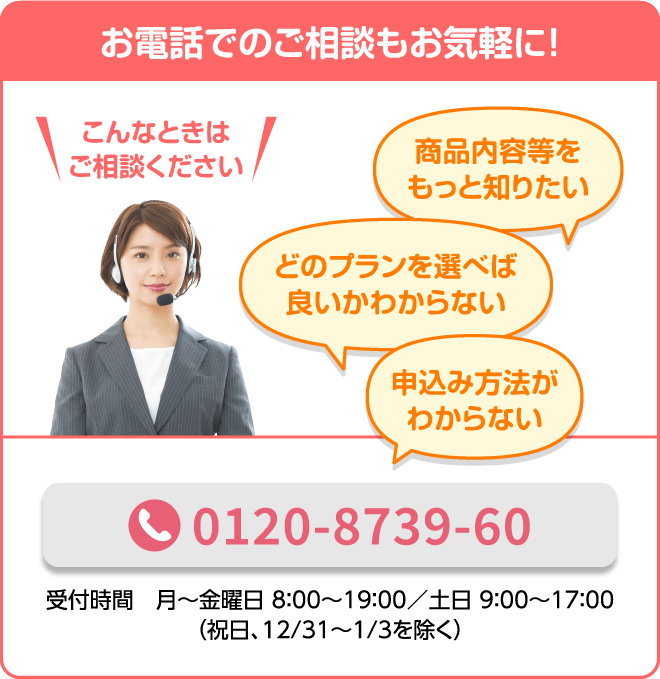 お電話でのご相談もお気軽に！ こんなときはご相談ください 商品内容等をもっと知りたい どのプランを選べば良いかわからない 申込み方法がわからない 0120-8739-60 （通話料無料） 受付時間 月～金曜日 8:00〜19:00/土日 9:00〜17:00（祝日、12/31〜1/3を除く）