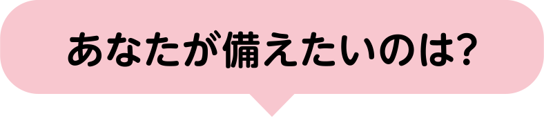あなたが備えたいのは?