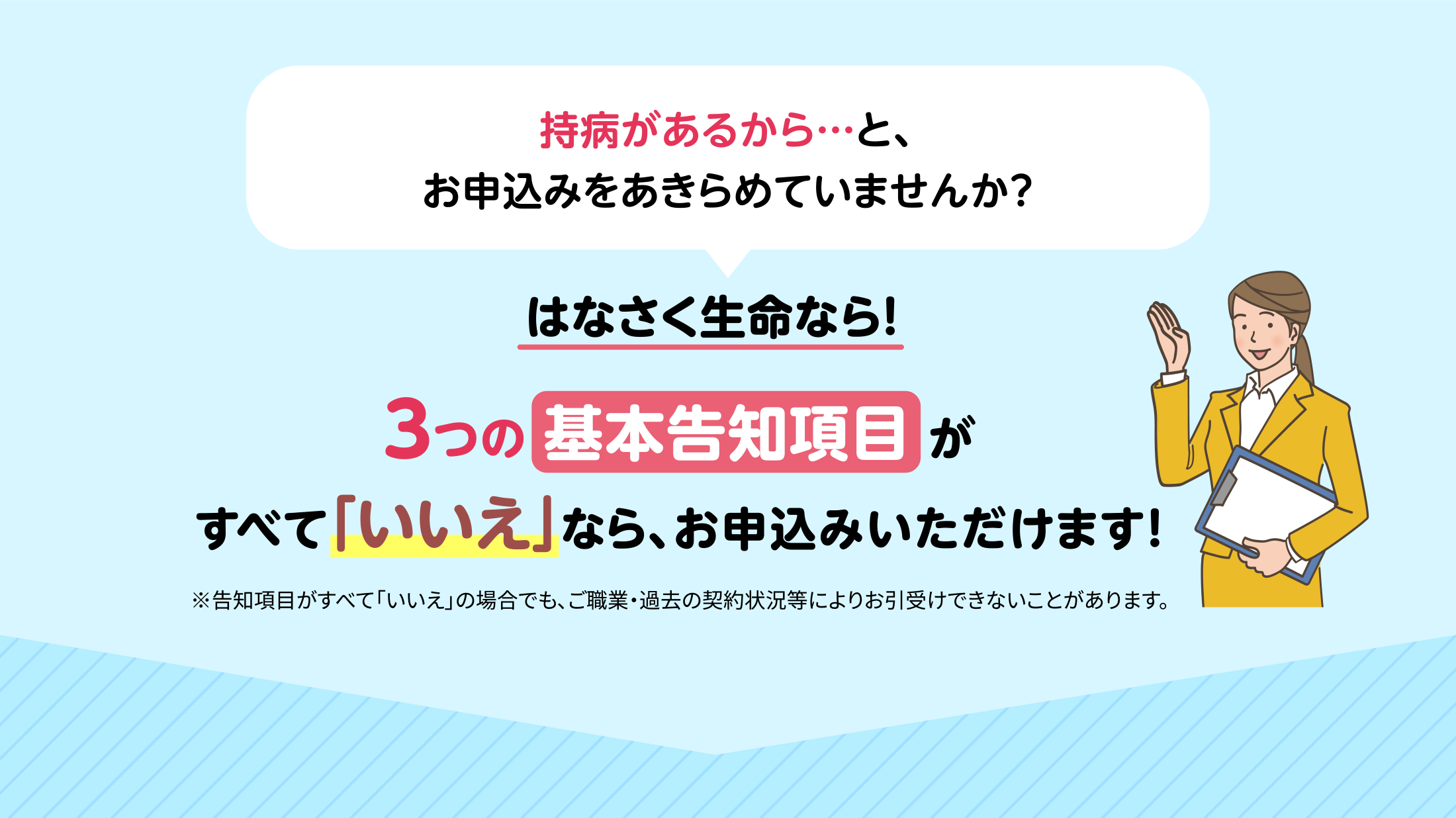 持病があるから…と、お申込みをあきらめていませんか? はなさく生命なら! 3つの基本告知項目がすべて「いいえ」なら、お申込みいただけます! ※告知項目がすべて「いいえ」の場合でも、ご職業・過去の契約状況等によりお引受けできないことがあります。