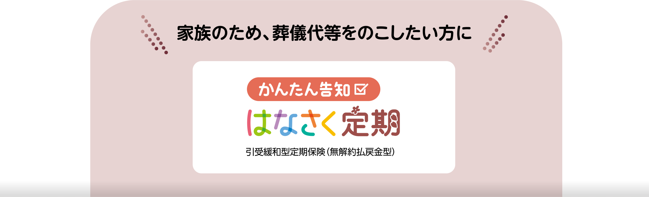 家族のため、葬儀代等をのこしたい方に かんたん告知 はなさく定期 引受緩和型定期保険(無解約払戻金型)