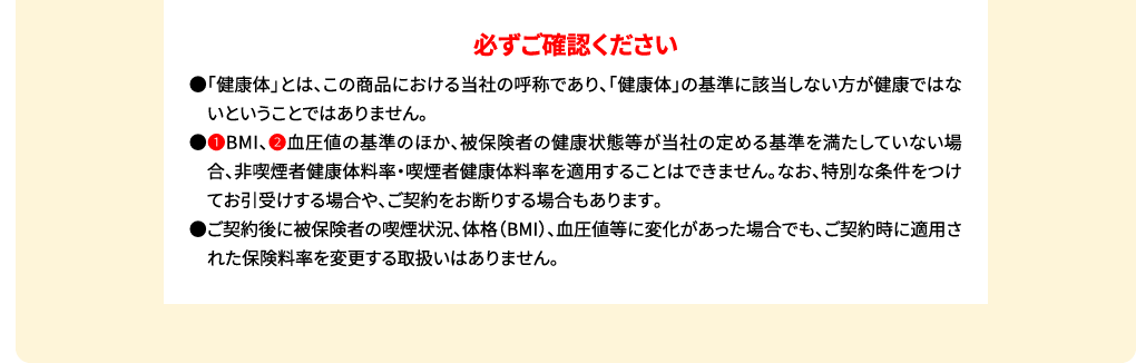 必ずご確認ください ●「健康体」とは、この商品における当社の呼称であり、「健康体」の基準に該当しない方が健康ではないということではありません。●(1)BMI、(2)血圧値の基準のほか、被保険者の健康状態等が当社の定める基準を満たしていない場合、非喫煙者健康体料率・喫煙者健康体料率を適用することはできません。なお、特別な条件をつけてお引受けする場合や、ご契約をお断りする場合もあります。●ご契約後に被保険者の喫煙状況、体格(BMI)、血圧値等に変化があった場合でも、ご契約時に適用された保険料率を変更する取扱いはありません。