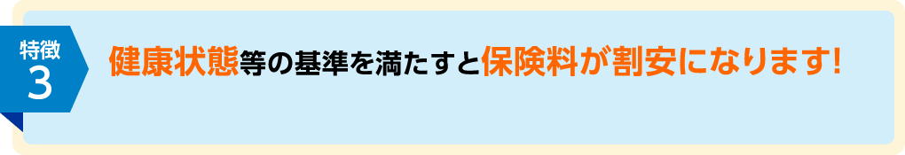 特徴3 健康状態等の基準を満たすと保険料が割安になります!