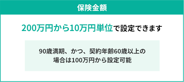 保険金額 200万円から10万円単位で設定できます 約年齢60歳以上、かつ、90歳満期の場合は100万円から設定可能