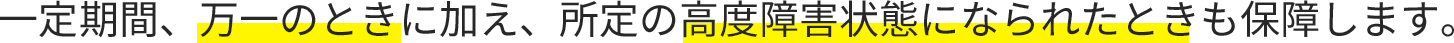 一定期間、万一のときに加え、所定の高度障害状態になられたときも保障します。