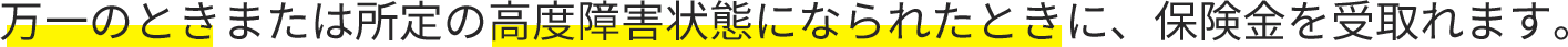 万一のときまたは所定の高度障害状態になられたときに、保険金を受取れます。