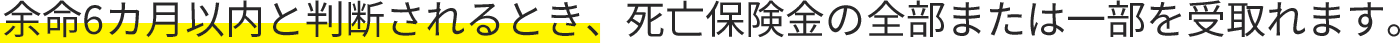 余命6カ月以内と判断されるとき、死亡保険金の全部または一部を受取れます。