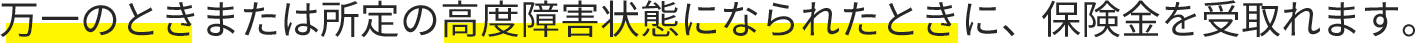 万一のときまたは所定の高度障害状態になられたときに、保険金を受取れます。