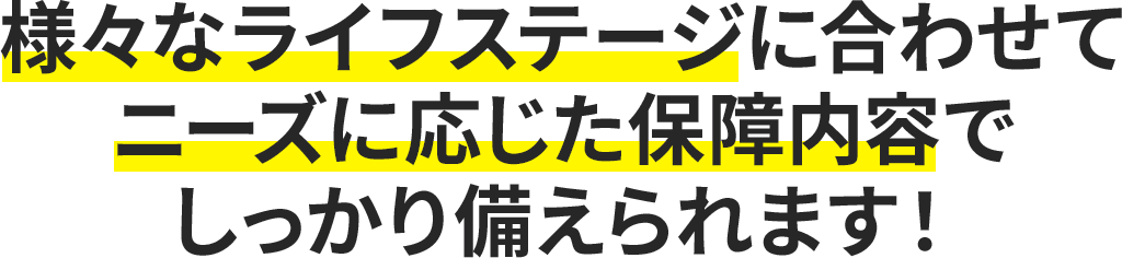 様々なライフステージに合わせてニーズに応じた保障内容でしっかり備えられます。