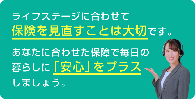 ライフステージに合わせて保険を見直すことは大切です。あなたに合わせた保障で毎日の暮らしに「安心」をプラスしましょう。