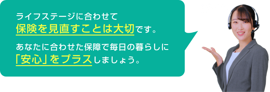 ライフステージに合わせて保険を見直すことは大切です。あなたに合わせた保障で毎日の暮らしに「安心」をプラスしましょう。
