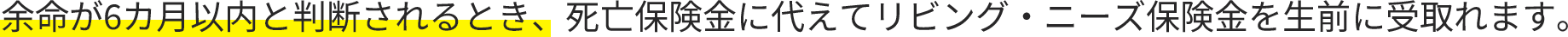 余命が6カ月以内と判断されるとき、死亡保険金に代えてリビング・ニーズ保険金を生前に受取れます。