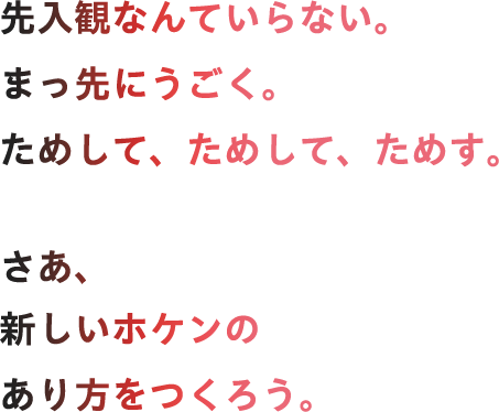 先入観なんていらない。まっ先にうごく。ためして、ためして、ためす。さあ、新しいホケンのあり方をつくろう。