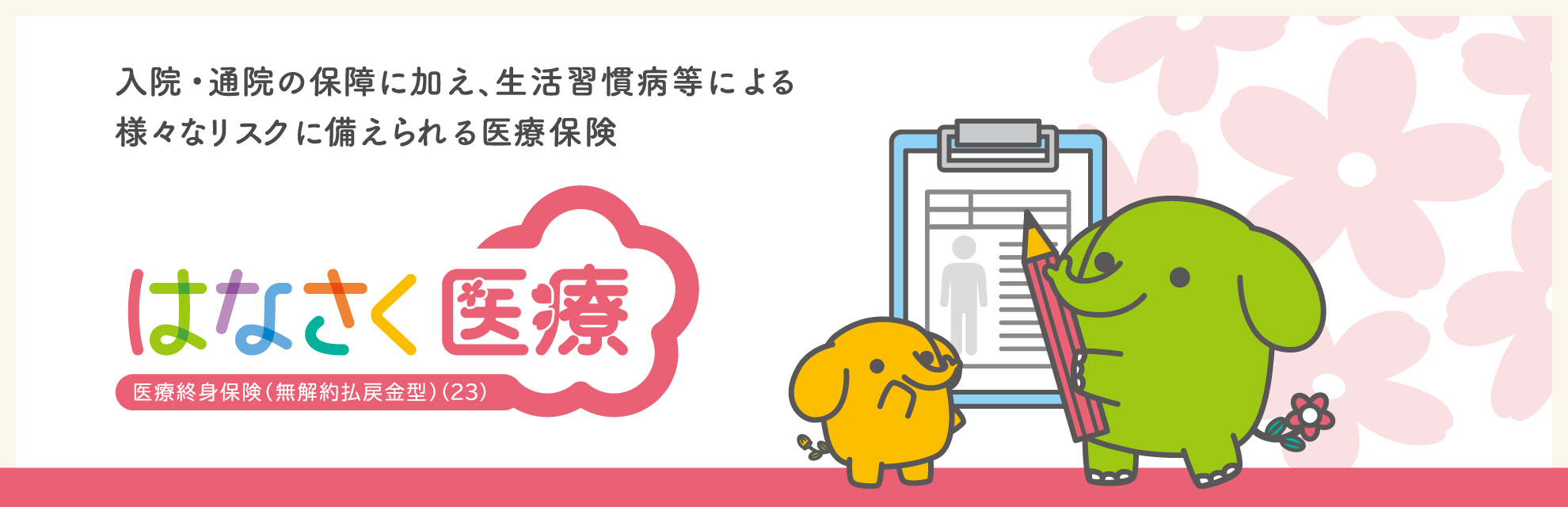 入院・通院の保障に加え、生活習慣病等による　様々なリスクに備えられる医療保険　はなさく医療 医療終身保険（無解約払戻金型）