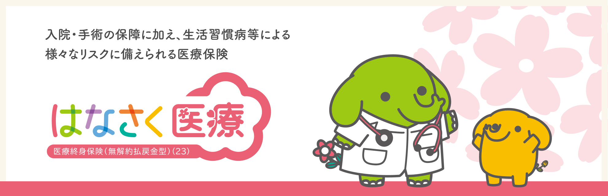 入院・手術の保障に加え、生活習慣病等による　様々なリスクに備えられる医療保険　はなさく医療 医療終身保険（無解約払戻金型）